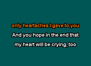 only headaches I gave to you

And you hope in the end that

my heart will be crying, too
