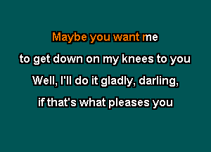 Maybe you want me

to get down on my knees to you

Well, I'll do it gladly, darling,

ifthat's what pleases you