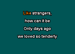 Like strangers,
how can it be

Only days ago

we loved so tenderly