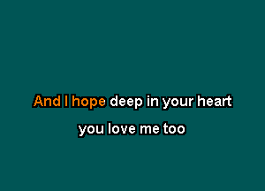 And I hope deep in your heart

you love me too