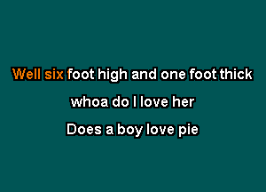 Well six foot high and one foot thick

whoa do I love her

Does a boy love pie