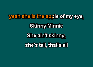 yeah she is the apple of my eye,

Skinny Minnie

She ain't skinny,

she's tall, that's all