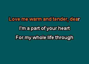 Love me warm and tender, dear

I'm a part ofyour heart

For my whole life through