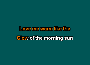 Love me warm like the

GIow ofthe morning sun