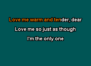 Love me warm and tender, dear

Love me so just as though

I'm the only one