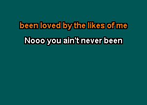 been loved by the likes of me

Nooo you ain't never been