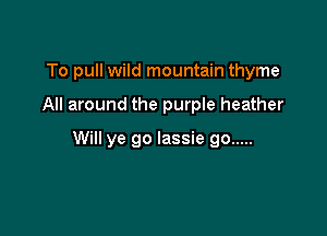 To pull wild mountain thyme

All around the purple heather

Will ye go lassie go .....