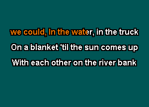 we could, In the water, in the truck

On a blanket 'til the sun comes up

With each other on the river bank