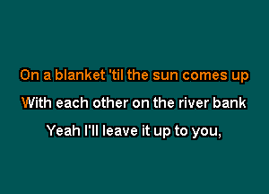 On a blanket 'til the sun comes up

With each other on the river bank

Yeah I'll leave it up to you,