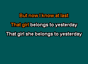 But nowl know at last

That girl belongs to yesterday

That girl she belongs to yesterday