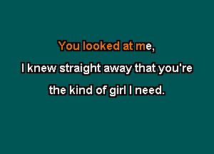 You looked at me,

I knew straight away that you're

the kind of girl I need.