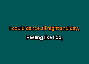 I could dance all night and day,

Feeling like I do,