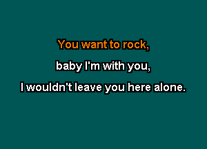 You want to rock,

baby I'm with you,

lwouldn't leave you here alone.
