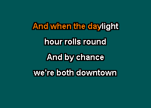 And when the daylight

hour rolls round
And by chance

we're both downtown