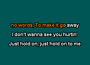 no words, To make it go away

ldon't wanna see you hurtin'

Just hold on.just hold on to me