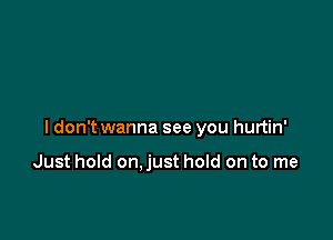 ldon't wanna see you hurtin'

Just hold on.just hold on to me