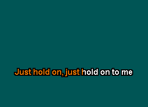 Just hold on.just hold on to me