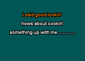 i said good lookin'

hows about cookin'

something up with me ................