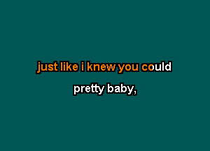 just like i knew you could

pretty baby,
