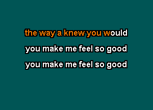 the way a knew you would

you make me feel so good

you make me feel so good