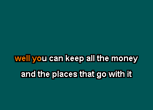 well you can keep all the money

and the places that go with it