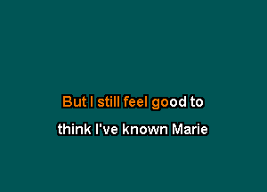 Butl still feel good to

think I've known Marie
