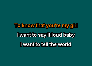 To know that you're my girl

lwant to say it loud baby

lwant to tell the world