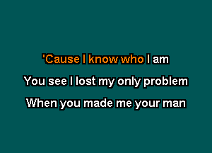 'Cause I know who I am

You see I lost my only problem

When you made me your man