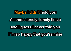 Maybe I didn't hold you
All those lonely, lonely times

and I guess I never told you

I 'm so happy that you're mine