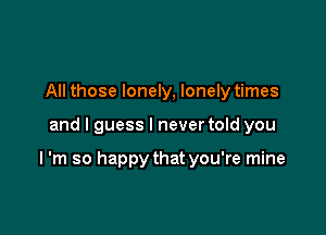 All those lonely, lonely times

and I guess I never told you

I 'm so happy that you're mine