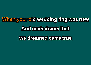 When your old wedding ring was new

And each dream that

we dreamed came true