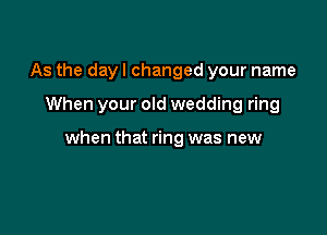 As the day I changed your name

When your old wedding ring

when that ring was new