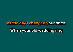 as the day i changed your name

When your old wedding ring