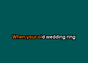 When your old wedding ring