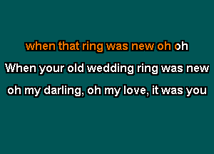 when that ring was new oh oh

When your old wedding ring was new

oh my darling, oh my love, it was you