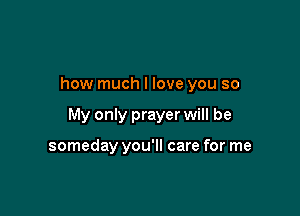 how much I love you so

My only prayer will be

someday you'll care for me
