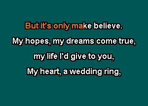 But it's only make believe.
My hopes, my dreams come true,

my life I'd give to you,

My heart. a wedding ring,