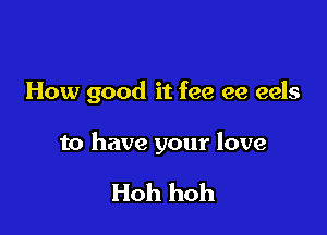 How good it fee ee eels

to have your love

Hoh hoh