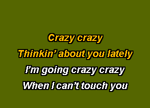 Crazy crazy

Thinkin' about you lately

Fm going crazy crazy
When lcan't touch you
