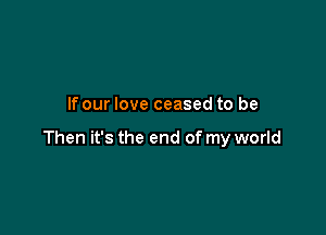 If our love ceased to be

Then it's the end of my world