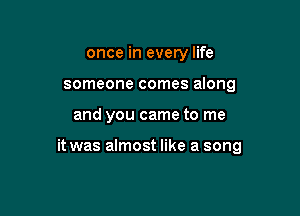 once in every life
someone comes along

and you came to me

it was almost like a song