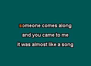 someone comes along

and you came to me

it was almost like a song