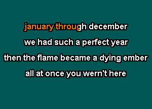 january through december
we had such a perfect year
then the flame became a dying ember

all at once you wern't here