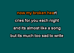 now my broken heart

cries for you each night

and its almost like a song

but its much too sad to write