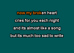 now my broken heart

cries for you each night

and its almost like a song

but its much too sad to write