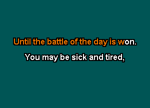 Until the battle ofthe day is won.

You may be sick and tired,