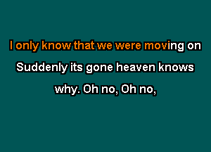 I only know that we were moving on

Suddenly its gone heaven knows
why. Oh no. Oh no,