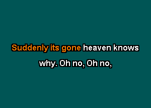 Suddenly its gone heaven knows

why. Oh no. Oh no,