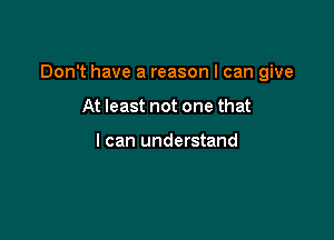 Don't have a reason I can give

At least not one that

I can understand