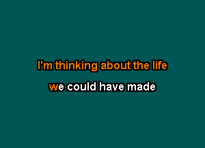 I'm thinking about the life

we could have made